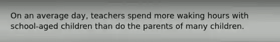 On an average day, teachers spend more waking hours with school-aged children than do the parents of many children.