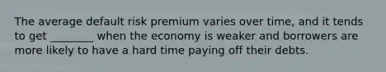 The average default risk premium varies over time, and it tends to get ________ when the economy is weaker and borrowers are more likely to have a hard time paying off their debts.