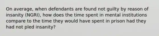 On average, when defendants are found not guilty by reason of insanity (NGRI), how does the time spent in mental institutions compare to the time they would have spent in prison had they had not pled insanity?