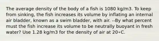 The average density of the body of a fish is 1080 kg/m3. To keep from sinking, the fish increases its volume by inflating an internal air bladder, known as a swim bladder, with air. --By what percent must the fish increase its volume to be neutrally buoyant in fresh water? Use 1.28 kg/m3 for the density of air at 20∘C.