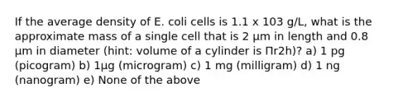 If the average density of E. coli cells is 1.1 x 103 g/L, what is the approximate mass of a single cell that is 2 µm in length and 0.8 µm in diameter (hint: volume of a cylinder is Πr2h)? a) 1 pg (picogram) b) 1μg (microgram) c) 1 mg (milligram) d) 1 ng (nanogram) e) None of the above