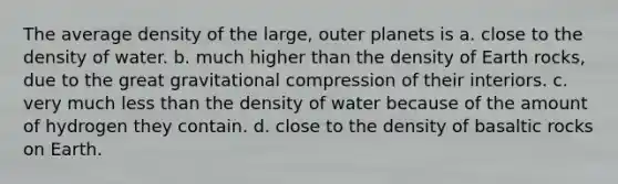 The average density of the large, outer planets is a. close to the density of water. b. much higher than the density of Earth rocks, due to the great gravitational compression of their interiors. c. very much less than the density of water because of the amount of hydrogen they contain. d. close to the density of basaltic rocks on Earth.