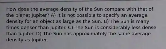 How does the average density of the Sun compare with that of the planet Jupiter? A) It is not possible to specify an average density for an object as large as the Sun. B) The Sun is many times denser than Jupiter. C) The Sun is considerably less dense than Jupiter. D) The Sun has approximately the same average density as Jupiter.