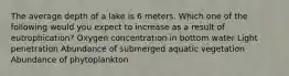 The average depth of a lake is 6 meters. Which one of the following would you expect to increase as a result of eutrophication? Oxygen concentration in bottom water Light penetration Abundance of submerged aquatic vegetation Abundance of phytoplankton