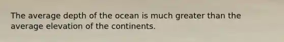 The average depth of the ocean is much greater than the average elevation of the continents.