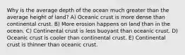 Why is the average depth of the ocean much greater than the average height of land? A) Oceanic crust is more dense than continental crust. B) More erosion happens on land than in the ocean. C) Continental crust is less buoyant than oceanic crust. D) Oceanic crust is cooler than continental crust. E) Continental crust is thinner than oceanic crust.