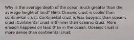 Why is the average depth of the ocean much greater than the average height of land? Hints Oceanic crust is cooler than continental crust. Continental crust is less buoyant than oceanic crust. Continental crust is thinner than oceanic crust. More erosion happens on land than in the ocean. Oceanic crust is more dense than continental crust.