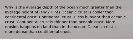 Why is the average depth of the ocean much greater than the average height of land? Hints Oceanic crust is cooler than continental crust. Continental crust is less buoyant than oceanic crust. Continental crust is thinner than oceanic crust. More erosion happens on land than in the ocean. Oceanic crust is more dense than continental crust.