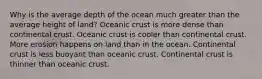 Why is the average depth of the ocean much greater than the average height of land? Oceanic crust is more dense than continental crust. Oceanic crust is cooler than continental crust. More erosion happens on land than in the ocean. Continental crust is less buoyant than oceanic crust. Continental crust is thinner than oceanic crust.