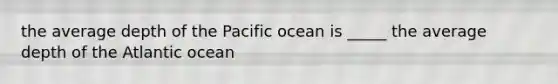 the average depth of the Pacific ocean is _____ the average depth of the Atlantic ocean