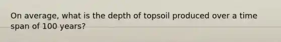 On average, what is the depth of topsoil produced over a time span of 100 years?