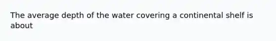 The average depth of the water covering a continental shelf is about