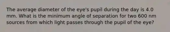 The average diameter of the eye's pupil during the day is 4.0 mm. What is the minimum angle of separation for two 600 nm sources from which light passes through the pupil of the eye?