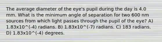 The average diameter of the eye's pupil during the day is 4.0 mm. What is the minimum angle of separation for two 600 nm sources from which light passes through the pupil of the eye? A) 1.83x10^(-4) radians. B) 1.83x10^(-7) radians. C) 183 radians. D) 1.83x10^(-4) degrees.