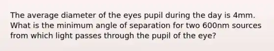 The average diameter of the eyes pupil during the day is 4mm. What is the minimum angle of separation for two 600nm sources from which light passes through the pupil of the eye?