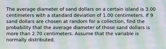 The average diameter of sand dollars on a certain island is 3.00 centimeters with a standard deviation of 1.00 centimeters. If 9 sand dollars are chosen at random for a collection, find the probability that the average diameter of those sand dollars is more than 2.70 centimeters. Assume that the variable is normally distributed.