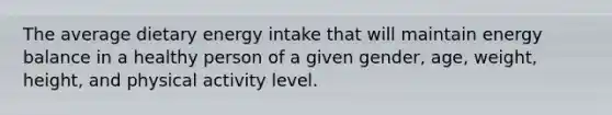 The average dietary energy intake that will maintain energy balance in a healthy person of a given gender, age, weight, height, and physical activity level.