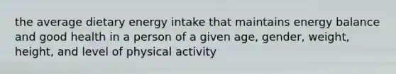 the average dietary energy intake that maintains energy balance and good health in a person of a given age, gender, weight, height, and level of physical activity