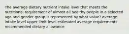 The average dietary nutrient intake level that meets the nutritional requirement of almost all healthy people in a selected age and gender group is represented by what value? average intake level upper limit level estimated average requirements recommended dietary allowance