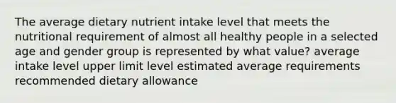 The average dietary nutrient intake level that meets the nutritional requirement of almost all healthy people in a selected age and gender group is represented by what value? average intake level upper limit level estimated average requirements recommended dietary allowance