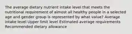 The average dietary nutrient intake level that meets the nutritional requirement of almost all healthy people in a selected age and gender group is represented by what value? Average intake level Upper limit level Estimated average requirements Recommended dietary allowance