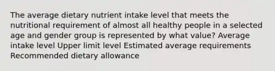 The average dietary nutrient intake level that meets the nutritional requirement of almost all healthy people in a selected age and gender group is represented by what value? Average intake level Upper limit level Estimated average requirements Recommended dietary allowance