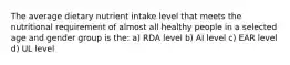 The average dietary nutrient intake level that meets the nutritional requirement of almost all healthy people in a selected age and gender group is the: a) RDA level b) AI level c) EAR level d) UL level