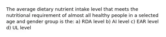 The average dietary nutrient intake level that meets the nutritional requirement of almost all healthy people in a selected age and gender group is the: a) RDA level b) AI level c) EAR level d) UL level