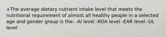 +The average dietary nutrient intake level that meets the nutritional requirement of almost all healthy people in a selected age and gender group is the: -AI level -RDA level -EAR level -UL level