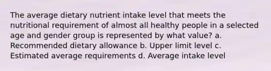 The average dietary nutrient intake level that meets the nutritional requirement of almost all healthy people in a selected age and gender group is represented by what value? a. Recommended dietary allowance b. Upper limit level c. Estimated average requirements d. Average intake level