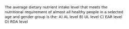 The average dietary nutrient intake level that meets the nutritional requirement of almost all healthy people in a selected age and gender group is the: A) AL level B) UL level C) EAR level D) RDA level