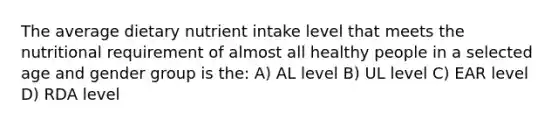 The average dietary nutrient intake level that meets the nutritional requirement of almost all healthy people in a selected age and gender group is the: A) AL level B) UL level C) EAR level D) RDA level