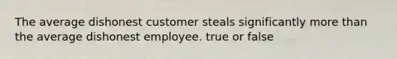 The average dishonest customer steals significantly more than the average dishonest employee. true or false