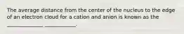 The average distance from the center of the nucleus to the edge of an electron cloud for a cation and anion is known as the ______________ ____________.
