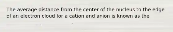 The average distance from the center of the nucleus to the edge of an electron cloud for a cation and anion is known as the ______________ ____________.