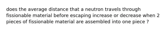 does the average distance that a neutron travels through fissionable material before escaping increase or decrease when 2 pieces of fissionable material are assembled into one piece ?