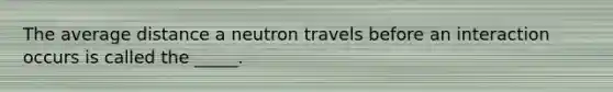 The average distance a neutron travels before an interaction occurs is called the _____.