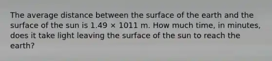 The average distance between the surface of the earth and the surface of the sun is 1.49 × 1011 m. How much time, in minutes, does it take light leaving the surface of the sun to reach the earth?