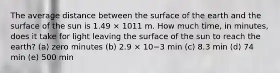 The average distance between the surface of the earth and the surface of the sun is 1.49 × 1011 m. How much time, in minutes, does it take for light leaving the surface of the sun to reach the earth? (a) zero minutes (b) 2.9 × 10−3 min (c) 8.3 min (d) 74 min (e) 500 min