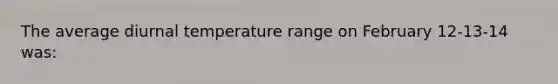 The average diurnal temperature range on February 12-13-14 was: