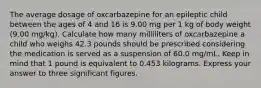 The average dosage of oxcarbazepine for an epileptic child between the ages of 4 and 16 is 9.00 mg per 1 kg of body weight (9.00 mg/kg). Calculate how many milliliters of oxcarbazepine a child who weighs 42.3 pounds should be prescribed considering the medication is served as a suspension of 60.0 mg/mL. Keep in mind that 1 pound is equivalent to 0.453 kilograms. Express your answer to three significant figures.