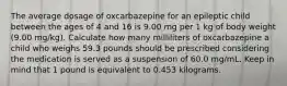 The average dosage of oxcarbazepine for an epileptic child between the ages of 4 and 16 is 9.00 mg per 1 kg of body weight (9.00 mg/kg). Calculate how many milliliters of oxcarbazepine a child who weighs 59.3 pounds should be prescribed considering the medication is served as a suspension of 60.0 mg/mL. Keep in mind that 1 pound is equivalent to 0.453 kilograms.