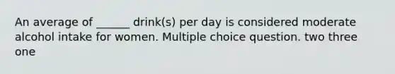 An average of ______ drink(s) per day is considered moderate alcohol intake for women. Multiple choice question. two three one