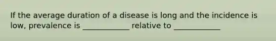 If the average duration of a disease is long and the incidence is low, prevalence is ____________ relative to ____________