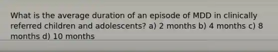 What is the average duration of an episode of MDD in clinically referred children and adolescents? a) 2 months b) 4 months c) 8 months d) 10 months