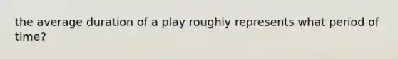 the average duration of a play roughly represents what period of time?