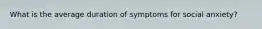 What is the average duration of symptoms for social anxiety?