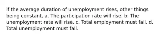 if the average duration of unemployment rises, other things being constant, a. The participation rate will rise. b. The unemployment rate will rise. c. Total employment must fall. d. Total unemployment must fall.