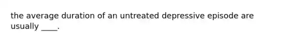 the average duration of an untreated depressive episode are usually ____.