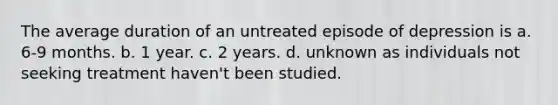 The average duration of an untreated episode of depression is a. 6-9 months. b. 1 year. c. 2 years. d. unknown as individuals not seeking treatment haven't been studied.